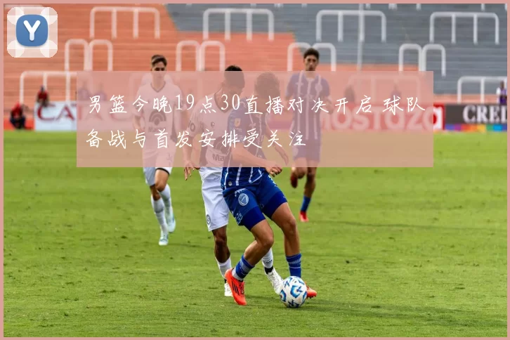 男篮今晚19点30直播对决开启 球队备战与首发安排受关注