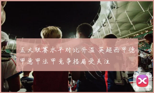 五大联赛水平对比升温 英超西甲德甲意甲法甲竞争格局受关注