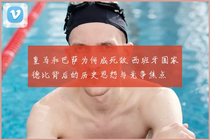 皇马和巴萨为何成死敌 西班牙国家德比背后的历史恩怨与竞争焦点