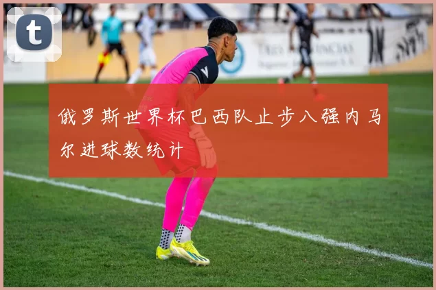 俄罗斯世界杯巴西队止步八强内马尔进球数统计