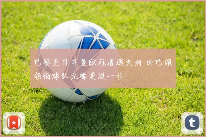 巴黎圣日耳曼欧冠遭遇失利 姆巴佩领衔球队无缘更进一步