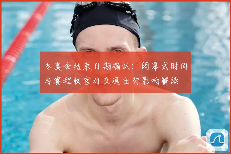 冬奥会结束日期确认：闭幕式时间与赛程收官对交通出行影响解读