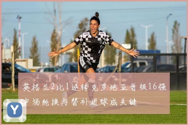 英格兰2比1逆转克罗地亚晋级16强中场轮换与替补进球成关键