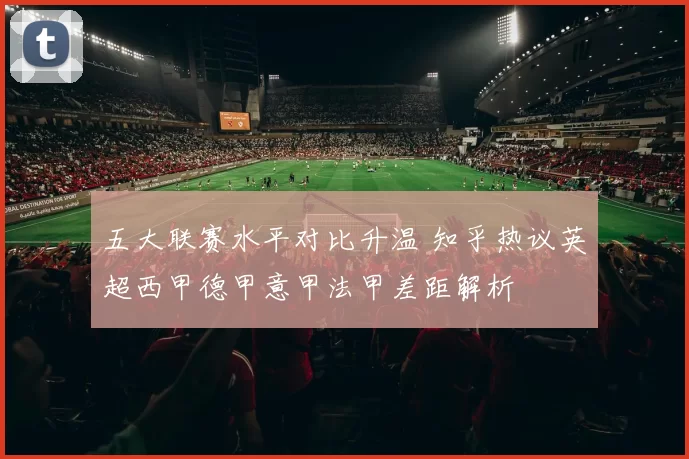 五大联赛水平对比升温 知乎热议英超西甲德甲意甲法甲差距解析