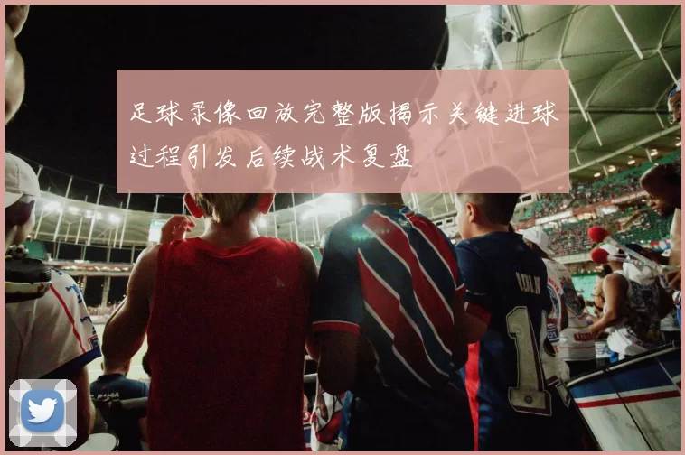 足球录像回放完整版揭示关键进球过程引发后续战术复盘