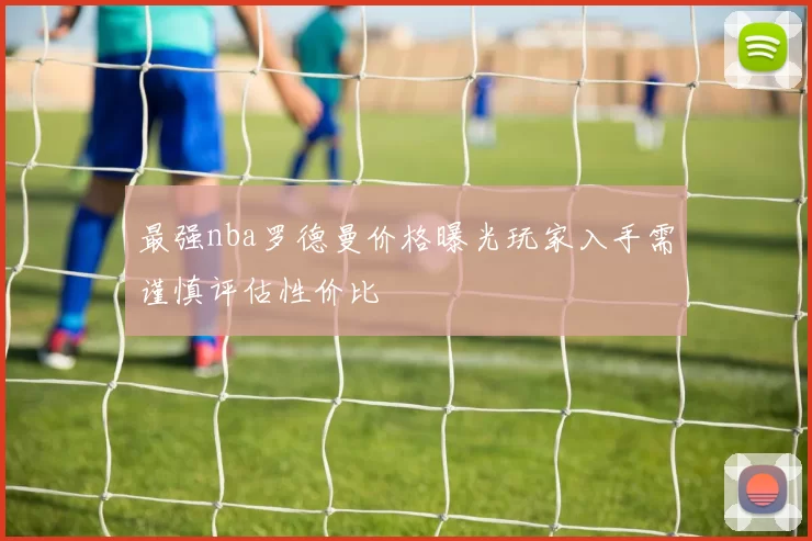 最强nba罗德曼价格曝光玩家入手需谨慎评估性价比