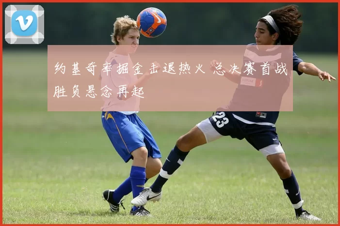 约基奇率掘金击退热火 总决赛首战胜负悬念再起