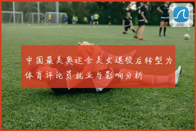中国最美奥运会美女退役后转型为体育评论员就业与影响分析