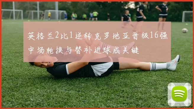 英格兰2比1逆转克罗地亚晋级16强中场轮换与替补进球成关键