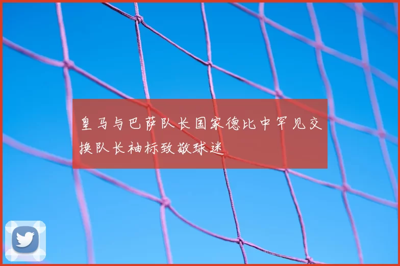 皇马与巴萨队长国家德比中罕见交换队长袖标致敬球迷