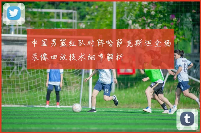 中国男篮红队对阵哈萨克斯坦全场录像回放技术细节解析