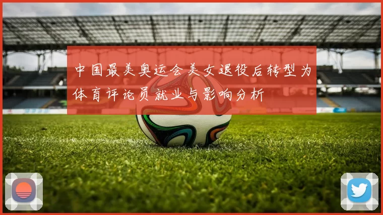 中国最美奥运会美女退役后转型为体育评论员就业与影响分析