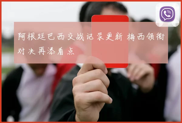 阿根廷巴西交战记录更新 梅西领衔对决再添看点