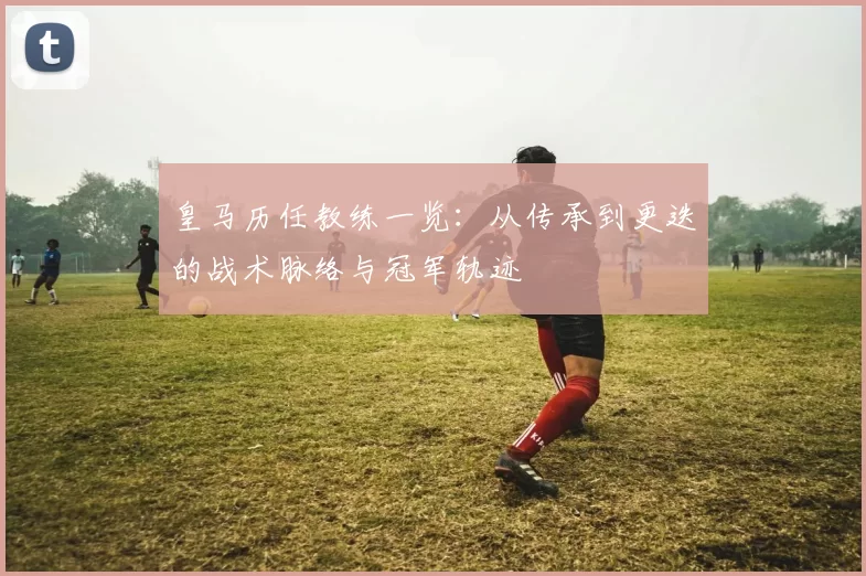 皇马历任教练一览：从传承到更迭的战术脉络与冠军轨迹