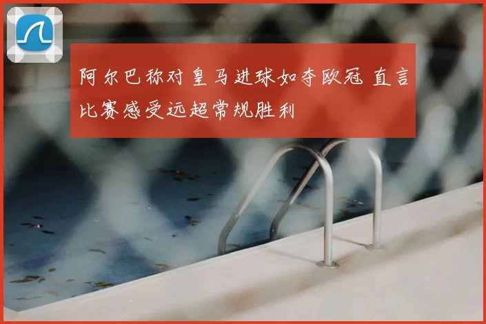 阿尔巴称对皇马进球如夺欧冠 直言比赛感受远超常规胜利