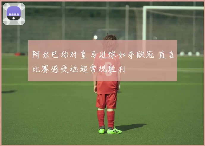 阿尔巴称对皇马进球如夺欧冠 直言比赛感受远超常规胜利