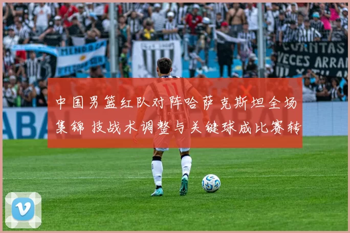 中国男篮红队对阵哈萨克斯坦全场集锦 技战术调整与关键球成比赛转折