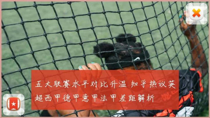 五大联赛水平对比升温 知乎热议英超西甲德甲意甲法甲差距解析