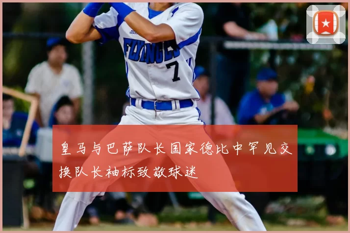 皇马与巴萨队长国家德比中罕见交换队长袖标致敬球迷