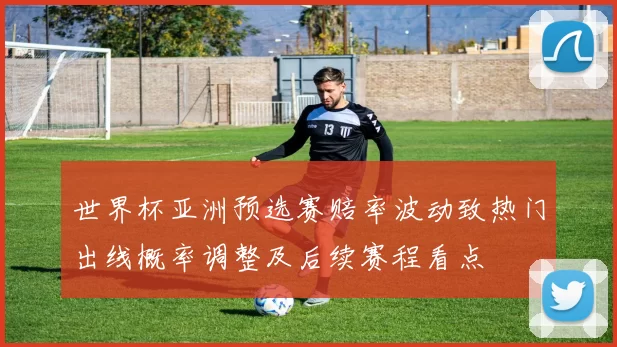 世界杯亚洲预选赛赔率波动致热门出线概率调整及后续赛程看点