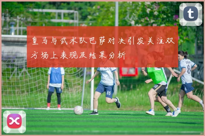 皇马与武术队巴萨对决引发关注双方场上表现及结果分析