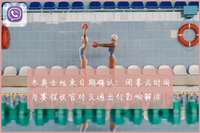 冬奥会结束日期确认：闭幕式时间与赛程收官对交通出行影响解读