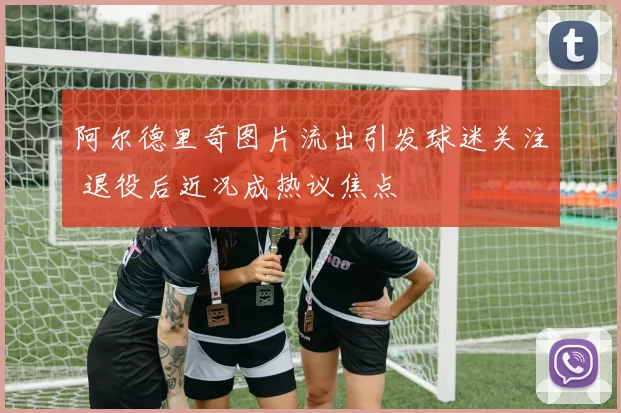 阿尔德里奇图片流出引发球迷关注 退役后近况成热议焦点