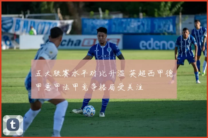 五大联赛水平对比升温 英超西甲德甲意甲法甲竞争格局受关注