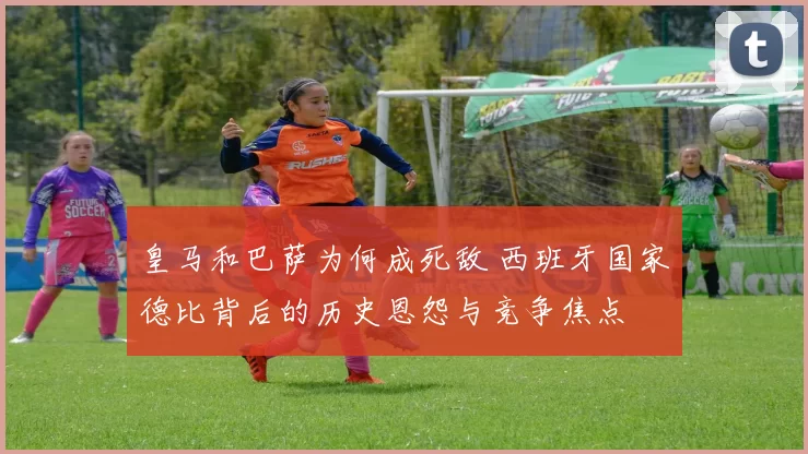 皇马和巴萨为何成死敌 西班牙国家德比背后的历史恩怨与竞争焦点