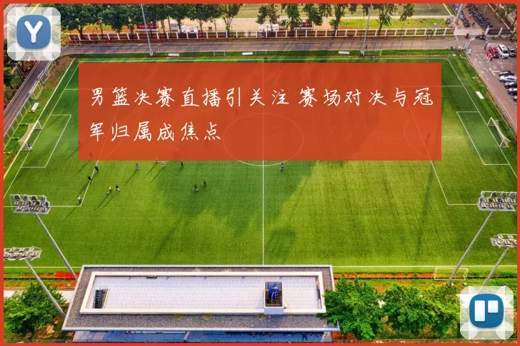 男篮决赛直播引关注 赛场对决与冠军归属成焦点