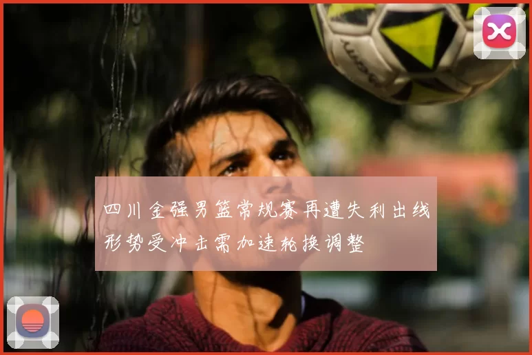 四川金强男篮常规赛再遭失利出线形势受冲击需加速轮换调整