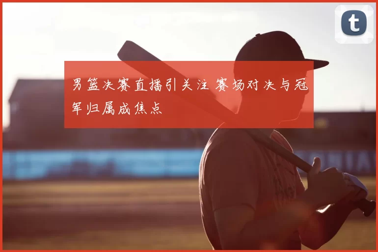 男篮决赛直播引关注 赛场对决与冠军归属成焦点