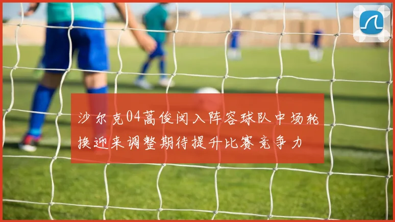 沙尔克04蒿俊闵入阵容球队中场轮换迎来调整期待提升比赛竞争力