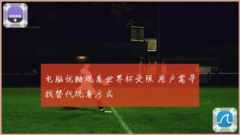 电脑优酷观看世界杯受限 用户需寻找替代观看方式